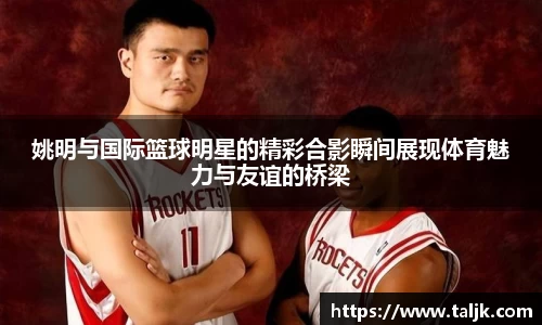 姚明与国际篮球明星的精彩合影瞬间展现体育魅力与友谊的桥梁